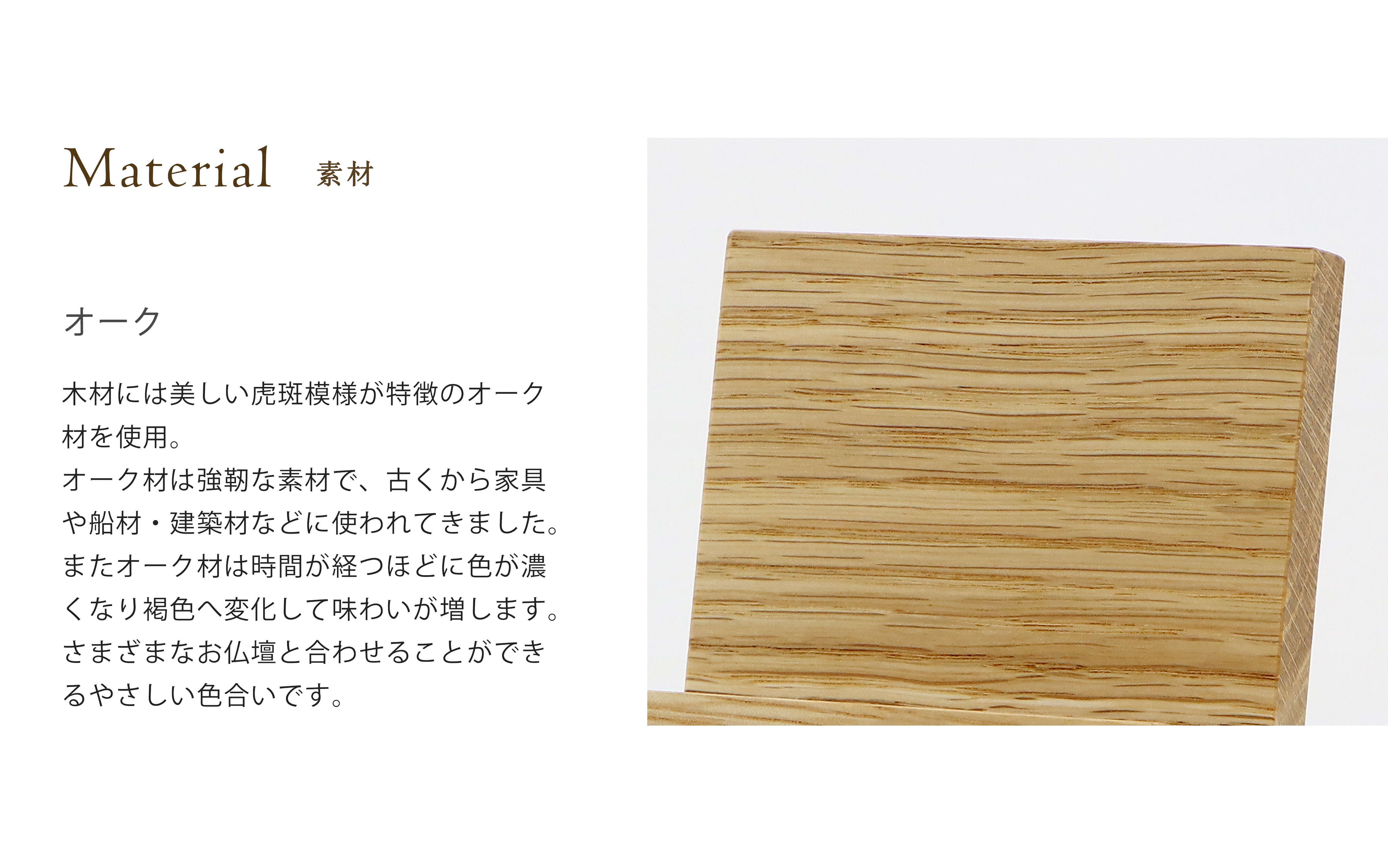 シンプルモダン見台 オークの木材には木材には美しい虎斑模様が特徴のオーク
材を使用。オーク材は強靭な素材で、古くから家具や船材・建築材などに使われてきました。またオーク材は時間が経つほどに色が濃
くなり褐色へ変化して味わいが増します。さまざまなお仏壇と合わせることができるやさしい色合いです。